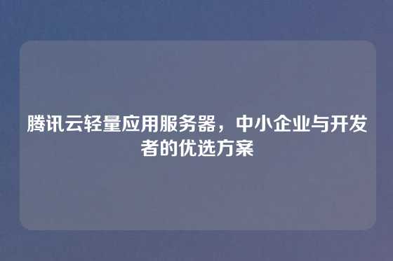 腾讯云轻量应用服务器，中小企业与开发者的优选方案