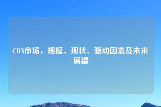 CDN市场,规模、现状、驱动因素及未来展望