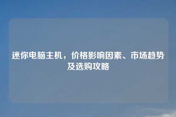 迷你电脑主机，价格影响因素、市场趋势及选购攻略