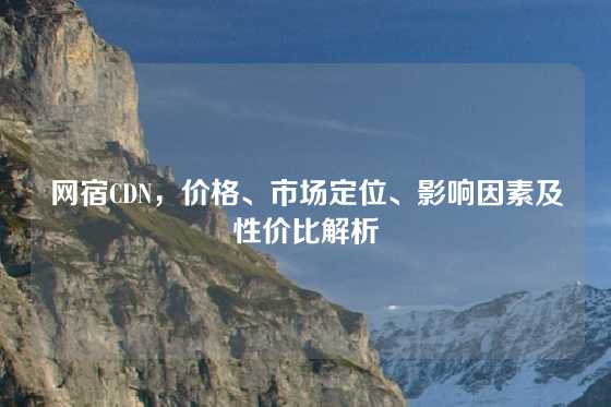 网宿CDN，价格、市场定位、影响因素及性价比解析