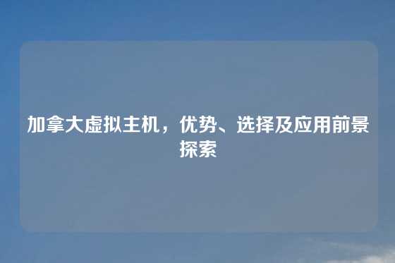 加拿大虚拟主机，优势、选择及应用前景探索