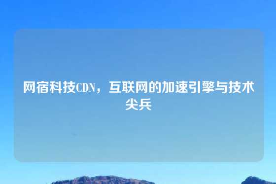 网宿科技CDN，互联网的加速引擎与技术尖兵