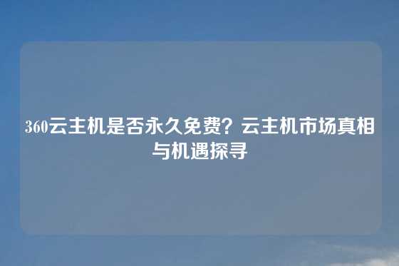 360云主机是否永久免费？云主机市场真相与机遇探寻