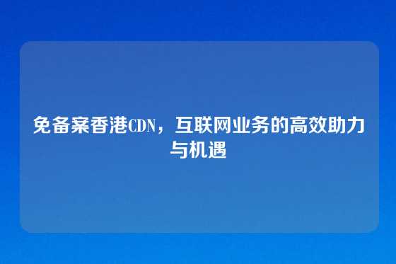 免备案香港CDN，互联网业务的高效助力与机遇