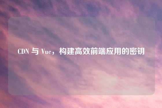 CDN 与 Vue，构建高效前端应用的密钥