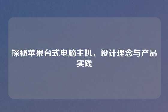 探秘苹果台式电脑主机,设计理念与产品实践