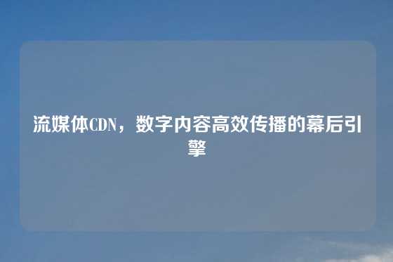流媒体CDN，数字内容高效传播的幕后引擎