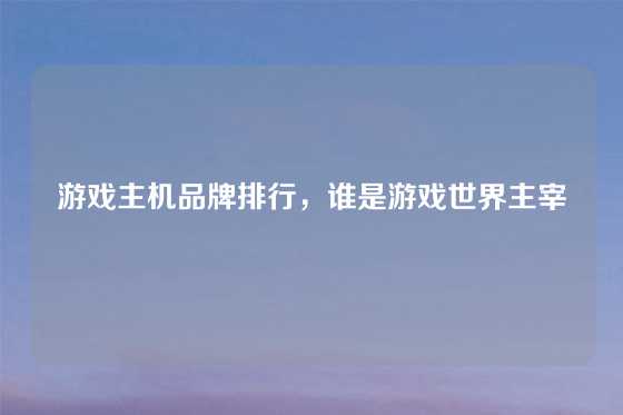 游戏主机品牌排行,谁是游戏世界主宰