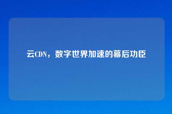 云CDN，数字世界加速的幕后功臣