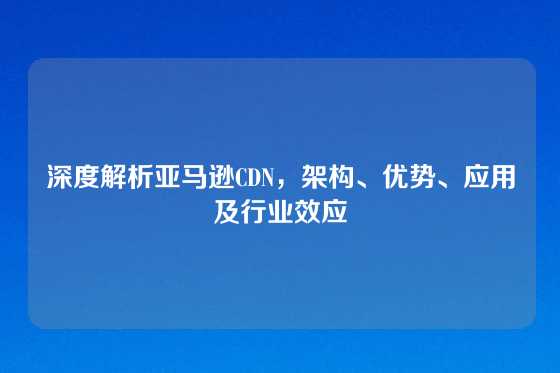 深度解析亚马逊CDN，架构、优势、应用及行业效应