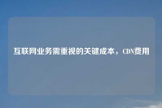 互联网业务需重视的关键成本，CDN费用
