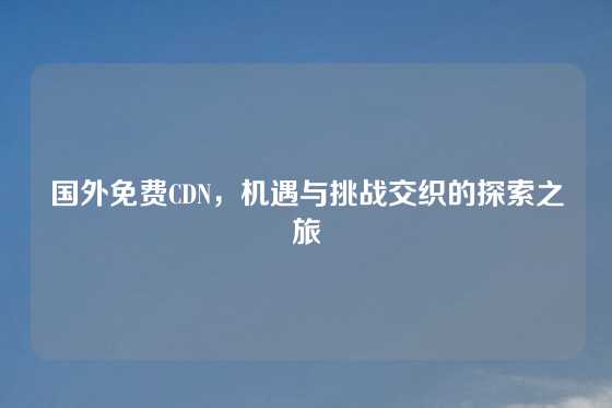 国外免费CDN，机遇与挑战交织的探索之旅
