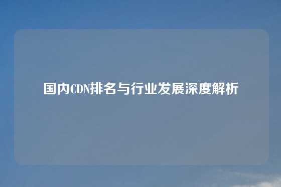 国内CDN排名与行业发展深度解析