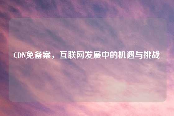 CDN免备案，互联网发展中的机遇与挑战