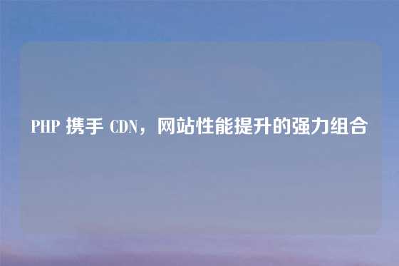 PHP 携手 CDN，网站性能提升的强力组合