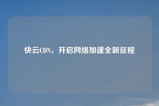 快云CDN，开启网络加速全新征程