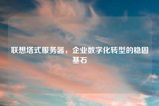 联想塔式服务器，企业数字化转型的稳固基石