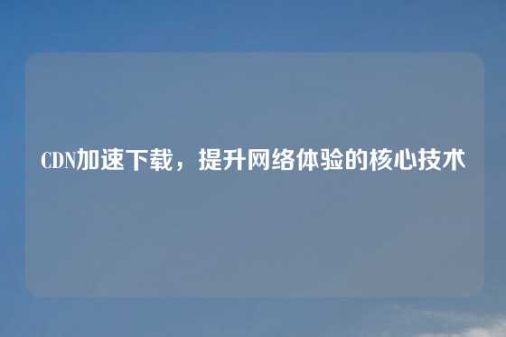 CDN加速下载，提升网络体验的核心技术