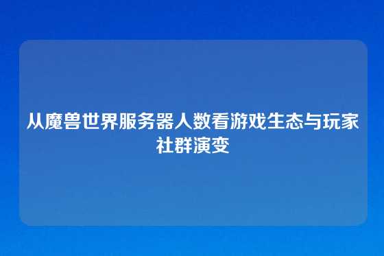 从魔兽世界服务器人数看游戏生态与玩家社群演变