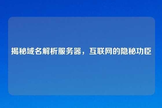 揭秘域名解析服务器，互联网的隐秘功臣
