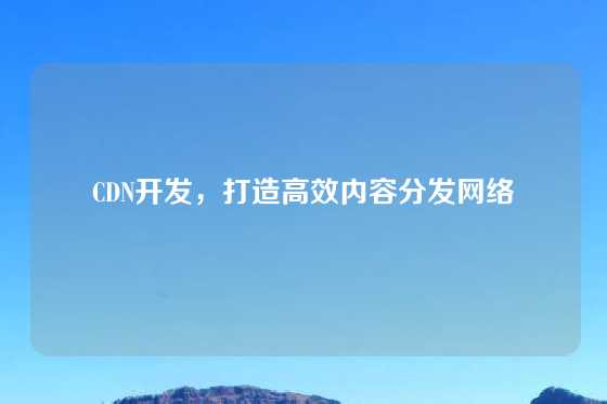 CDN开发，打造高效内容分发网络