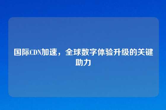 国际CDN加速，全球数字体验升级的关键助力