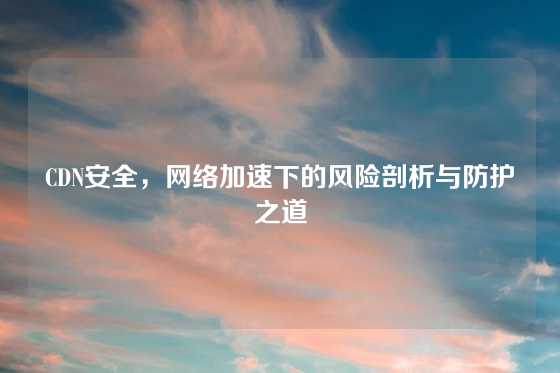 CDN安全，网络加速下的风险剖析与防护之道