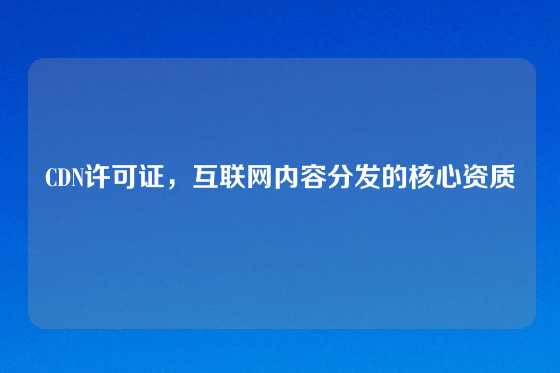 CDN许可证，互联网内容分发的核心资质