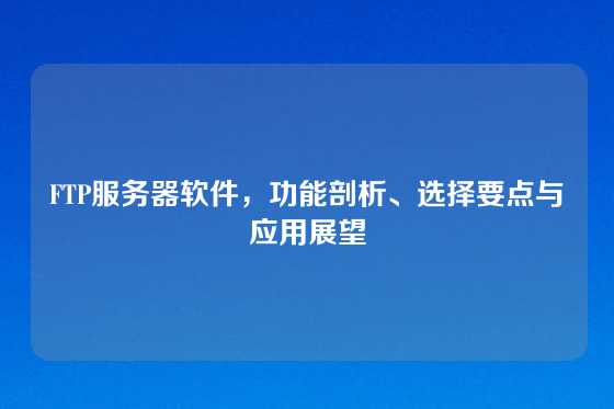 FTP服务器软件，功能剖析、选择要点与应用展望