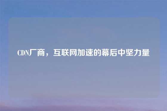 CDN厂商，互联网加速的幕后中坚力量