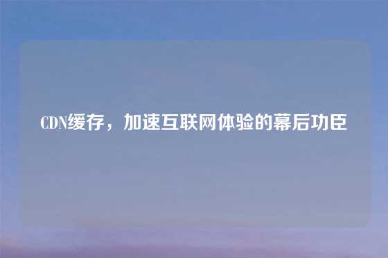 CDN缓存，加速互联网体验的幕后功臣