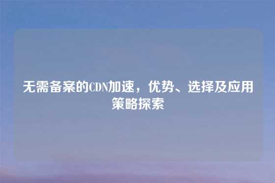无需备案的CDN加速，优势、选择及应用策略探索