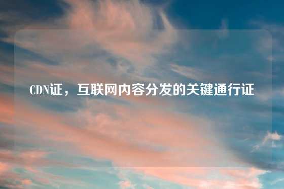 CDN证，互联网内容分发的关键通行证