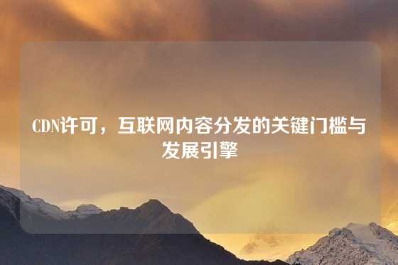 CDN许可，互联网内容分发的关键门槛与发展引擎