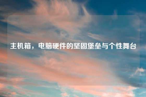 主机箱，电脑硬件的坚固堡垒与个性舞台