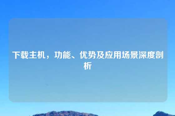 下载主机，功能、优势及应用场景深度剖析
