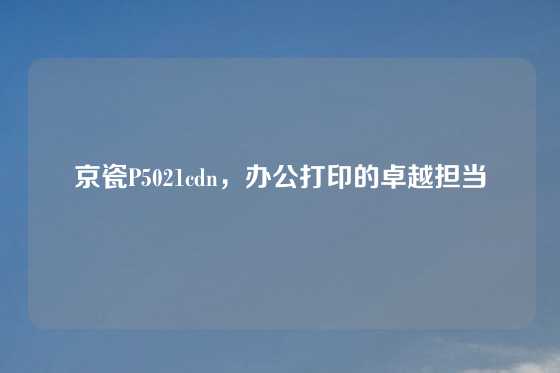 京瓷P5021cdn，办公打印的卓越担当