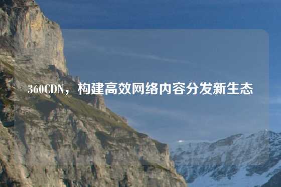 360CDN，构建高效网络内容分发新生态