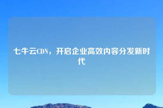 七牛云CDN，开启企业高效内容分发新时代