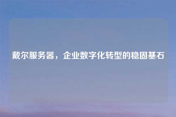 戴尔服务器，企业数字化转型的稳固基石