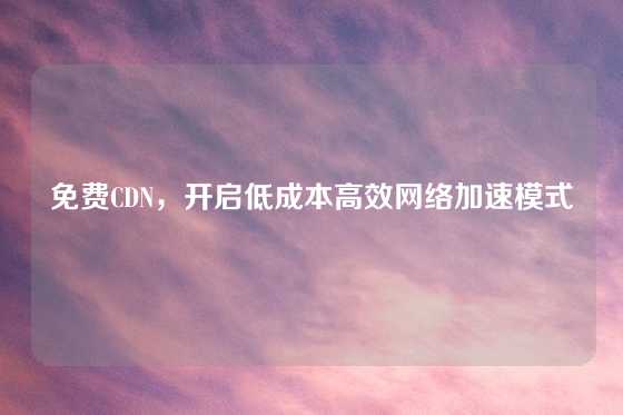 免费CDN，开启低成本高效网络加速模式