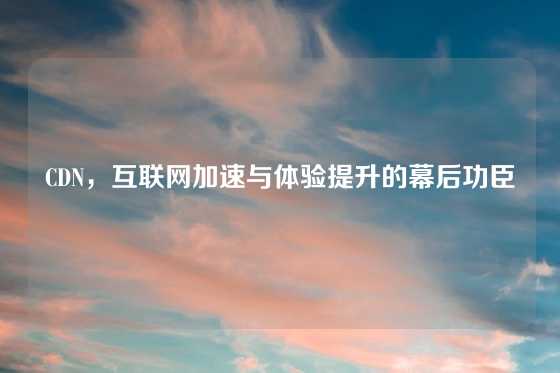 CDN，互联网加速与体验提升的幕后功臣