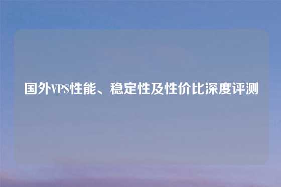 国外VPS性能、稳定性及性价比深度评测