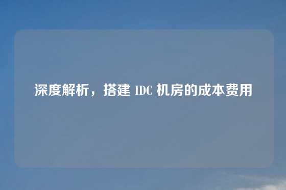 深度解析，搭建 IDC 机房的成本费用