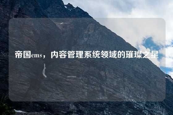 帝国cms,内容管理系统领域的璀璨之星