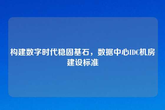 构建数字时代稳固基石，数据中心IDC机房建设标准
