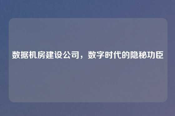 数据机房建设公司，数字时代的隐秘功臣