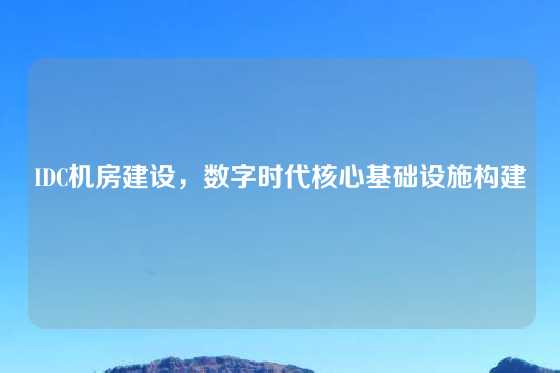 IDC机房建设，数字时代核心基础设施构建