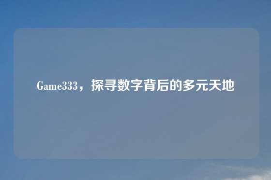 Game333,探寻数字背后的多元天地