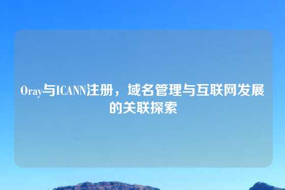 Oray与ICANN注册，域名管理与互联网发展的关联探索